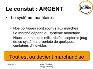 11 Mai 2013 www.C1NM.org
info@C1NM.org
Le constat : ARGENT
• Le système monétaire :
- Nos politiques sont soumis aux marchés
- Le marché dépend du système monétaire
- Nous sommes des milliards à accepter le joug
de ce système, propriété de quelques
centaines d’individus
Tout est ou devient marchandise
 