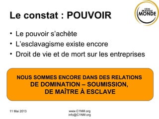 Le constat : POUVOIR
• Le pouvoir s’achète
• L’esclavagisme existe encore
• Droit de vie et de mort sur les entreprises
11 Mai 2013 www.C1NM.org
info@C1NM.org
NOUS SOMMES ENCORE DANS DES RELATIONS
DE DOMINATION – SOUMISSION,
DE MAÎTRE À ESCLAVE
 