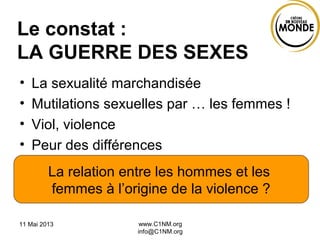 Le constat :
LA GUERRE DES SEXES
• La sexualité marchandisée
• Mutilations sexuelles par … les femmes !
• Viol, violence
• Peur des différences
11 Mai 2013 www.C1NM.org
info@C1NM.org
La relation entre les hommes et les
femmes à l’origine de la violence ?
 