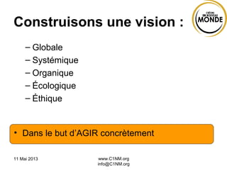 11 Mai 2013 www.C1NM.org
info@C1NM.org
Construisons une vision :
– Globale
– Systémique
– Organique
– Écologique
– Éthique
• Dans le but d’AGIR concrètement
 