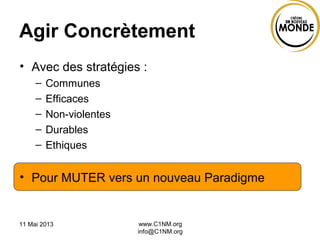 11 Mai 2013 www.C1NM.org
info@C1NM.org
Agir Concrètement
• Avec des stratégies :
– Communes
– Efficaces
– Non-violentes
– Durables
– Ethiques
• Pour MUTER vers un nouveau Paradigme
 