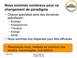11 Mai 2013 www.C1NM.org
info@C1NM.org
Nous sommes nombreux pour ce
changement de paradigme
• Chacun spécialisé dans des domaines
spécifiques :
– Écologie
– Enseignement
– Transport
– Energie
– Santé, …
• Nous sommes trop dispersés pour être efficaces
• Réunissons-nous, mettons en commun nos
savoirs, nos énergies, nos actions
 