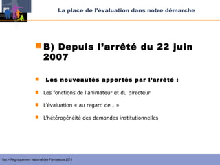 La place de l’évaluation dans notre démarche




                       B) Depuis l’ar rêté du 22 juin
                        2007

                            Les nouveautés appor tés par l’ar rêté :

                       Les fonctions de l’animateur et du directeur

                       L’évaluation « au regard de… »

                       L’hétérogénéité des demandes institutionnelles




Ifac – Regroupement National des Formateurs 2011
 