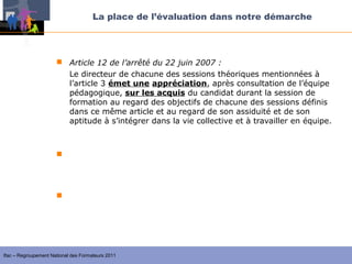 La place de l’évaluation dans notre démarche




                       Article 12 de l’arrêté du 22 juin 2007 :
                        Le directeur de chacune des sessions théoriques mentionnées à
                        l’article 3 émet une appréciation, après consultation de l’équipe
                        pédagogique, sur les acquis du candidat durant la session de
                        formation au regard des objectifs de chacune des sessions définis
                        dans ce même article et au regard de son assiduité et de son
                        aptitude à s’intégrer dans la vie collective et à travailler en équipe.

                      formation au regard des objectifs de chacune des sessions :
                       la formation générale permet d’acquérir les éléments
                         fondamentaux pour assurer les fonctions précitées (celles de l’article
                         2)

                       la session d’approfondissement ou de qualification permet
                        d’approfondir, de compléter et d’analyser les acquis de la formation




Ifac – Regroupement National des Formateurs 2011
 