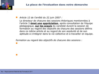 La place de l’évaluation dans notre démarche




                       Article 12 de l’arrêté du 22 juin 2007 :
                        Le directeur de chacune des sessions théoriques mentionnées à
                        l’article 3 émet une appréciation, après consultation de l’équipe
                        pédagogique, sur les acquis du candidat durant la session de
                        formation au regard des objectifs de chacune des sessions définis
                        dans ce même article et au regard de son assiduité et de son
                        aptitude à s’intégrer dans la vie collective et à travailler en équipe.

                      formation au regard des objectifs de chacune des sessions :
                       la formation générale permet d’acquérir les éléments
                         fondamentaux pour assurer les fonctions précitées (celles de l’article
                         2)

                       la session d’approfondissement ou de qualification permet
                        d’approfondir, de compléter et d’analyser les acquis de la formation




Ifac – Regroupement National des Formateurs 2011
 