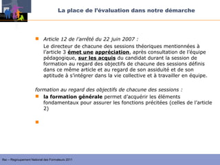 La place de l’évaluation dans notre démarche




                       Article 12 de l’arrêté du 22 juin 2007 :
                        Le directeur de chacune des sessions théoriques mentionnées à
                        l’article 3 émet une appréciation, après consultation de l’équipe
                        pédagogique, sur les acquis du candidat durant la session de
                        formation au regard des objectifs de chacune des sessions définis
                        dans ce même article et au regard de son assiduité et de son
                        aptitude à s’intégrer dans la vie collective et à travailler en équipe.

                      formation au regard des objectifs de chacune des sessions :
                       la formation générale permet d’acquérir les éléments
                         fondamentaux pour assurer les fonctions précitées (celles de l’article
                         2)

                       la session d’approfondissement ou de qualification permet
                        d’approfondir, de compléter et d’analyser les acquis de la formation




Ifac – Regroupement National des Formateurs 2011
 