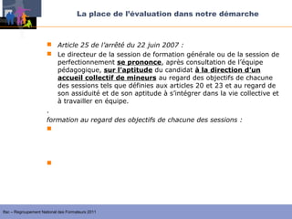 La place de l’évaluation dans notre démarche



                       Article 25 de l’arrêté du 22 juin 2007 :
                       Le directeur de la session de formation générale ou de la session de
                         perfectionnement se prononce, après consultation de l’équipe
                         pédagogique, sur l’aptitude du candidat à la direction d’un
                         accueil collectif de mineurs au regard des objectifs de chacune
                         des sessions tels que définies aux articles 20 et 23 et au regard de
                         son assiduité et de son aptitude à s’intégrer dans la vie collective et
                         à travailler en équipe.
                      .
                      formation au regard des objectifs de chacune des sessions :
                       la formation générale vise à apporter les éléments fondamentaux
                         pour exercer l’ensemble des fonctions mentionnées à l’article 16 afin
                         de construire un projet personnel de formation.

                       la session de perfectionnement permet, après évaluation menées
                        avec les formateurs et en s’appuyant sur son projet personnel de
                        formation, de compléter ses acquis par des séquences de formation
                        adaptées.


Ifac – Regroupement National des Formateurs 2011
 