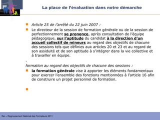 La place de l’évaluation dans notre démarche



                       Article 25 de l’arrêté du 22 juin 2007 :
                       Le directeur de la session de formation générale ou de la session de
                         perfectionnement se prononce, après consultation de l’équipe
                         pédagogique, sur l’aptitude du candidat à la direction d’un
                         accueil collectif de mineurs au regard des objectifs de chacune
                         des sessions tels que définies aux articles 20 et 23 et au regard de
                         son assiduité et de son aptitude à s’intégrer dans la vie collective et
                         à travailler en équipe.
                      .
                      formation au regard des objectifs de chacune des sessions :
                       la formation générale vise à apporter les éléments fondamentaux
                         pour exercer l’ensemble des fonctions mentionnées à l’article 16 afin
                         de construire un projet personnel de formation.

                       la session de perfectionnement permet, après évaluation menées
                        avec les formateurs et en s’appuyant sur son projet personnel de
                        formation, de compléter ses acquis par des séquences de formation
                        adaptées.


Ifac – Regroupement National des Formateurs 2011
 