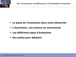 De l’évaluation certificative à l’évaluation formative




                  La place de l’évaluation dans notre démarche

                  L’évaluation, une science en mouvement

                  Les différents types d’évaluation

                  Des pistes pour débattre




Ifac – Regroupement National des Formateurs 2011
 