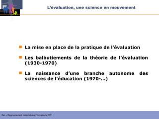 L’évaluation, une science en mouvement




                 La mise en place de la pratique de l’évaluation

                 Les balbutiements de la théorie de l’évaluation
                  (1930-1970)

                 La naissance d’une branche autonome                               des
                  sciences de l’éducation (1970-…)




Ifac – Regroupement National des Formateurs 2011
 