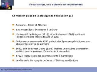 L’évaluation, une science en mouvement



                 La mise en place de la pratique de l’évaluation (1)



                  Antiquité : Chine et Athènes

                  Bas Moyen-âge : évaluation à la tâche

                  L’université de Bologne (1219) et la Sorbonne (1300) instituent
                   l’exposé oral des thèses devant un jury.

                  Ordonnance saxonne de 1530 prévoit des épreuves périodiques pour
                   stimuler les élèves de primaire

                  1642, Edit de Ernest Gotha (Saxe) institue un système de notation
                   scolaire pour le passage d’une classe à une autre.

                  1702 : instauration des examens écrits à Cambridge

                  Le rôle de la Compagnie de Jésus : l’élitisme académique



Ifac – Regroupement National des Formateurs 2011
 