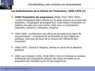 L’évaluation, une science en mouvement

                Les balbutiements de la théorie de l’évaluation, 1930-1970 (1)

                 1930 l’évaluation de programme (Ralph Tyler 1902-1994) :
                  - avant l’évaluation était centrée sur la seule mesure du succès des
                  étudiants ; l’évaluation de programme, c’est mettre l’évaluation en
                  relation non pas avec une norme, mais avec un programme
                  (objectifs, contenus, méthodes, moyens)

                 1945-1960 : prolifération des offres de services et de biens de
                  consommation : croissance de la formation et de la dépense
                  publique, avec peu de souci de la mesure de l’efficacité des
                  innovation

                 1960-1970 : Course à l’Espace, remise en cause de la dépense
                  publique

                 1963 Lee Cronbach (USA, 1916-2001) met en évidence le manque
                  d’efficacité des évaluations utilisant des tests normatifs et ne
                  proposant des résultats qu’en fin de programme.


Ifac – Regroupement National des Formateurs 2011
 