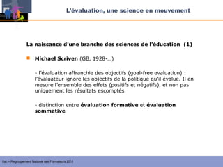 L’évaluation, une science en mouvement




                La naissance d’une branche des sciences de l’éducation (1)

                 Michael Scriven (GB, 1928-…)


                     - l’évaluation affranchie des objectifs (goal-free evaluation) :
                     l’évaluateur ignore les objectifs de la politique qu’il évalue. Il en
                     mesure l’ensemble des effets (positifs et négatifs), et non pas
                     uniquement les résultats escomptés

                     - distinction entre évaluation formative et évaluation
                     sommative




Ifac – Regroupement National des Formateurs 2011
 