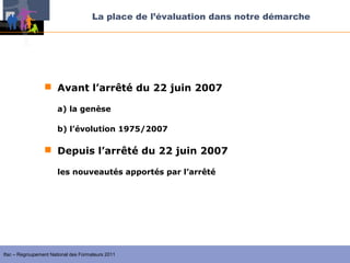La place de l’évaluation dans notre démarche




                  Avant l’arrêté du 22 juin 2007

                       a) la genèse

                       b) l’évolution 1975/2007

                  Depuis l’arrêté du 22 juin 2007

                       les nouveautés apportés par l’arrêté




Ifac – Regroupement National des Formateurs 2011
 