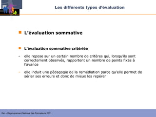 Les différents types d’évaluation




                 L’évaluation sommative


                 L’évaluation sommative critériée

                -    elle repose sur un certain nombre de critères qui, lorsqu’ils sont
                     correctement observés, rapportent un nombre de points fixés à
                     l’avance

                -    elle induit une pédagogie de la remédiation parce qu’elle permet de
                     sérier ses erreurs et donc de mieux les repérer




Ifac – Regroupement National des Formateurs 2011
 