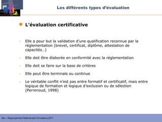 Les différents types d’évaluation



                 L’évaluation certificative


                -    Elle a pour but la validation d’une qualification reconnue par la
                     réglementation (brevet, certificat, diplôme, attestation de
                     capacités…)

                -    Elle doit être élaborée en conformité avec la réglementation

                -    Elle doit se faire sur la base de critères

                -    Elle peut être terminale ou continue

                -    Le véritable conflit n’est pas entre formatif et certificatif, mais entre
                     logique de formation et logique d’exclusion ou de sélection
                     (Perrenoud, 1998)




Ifac – Regroupement National des Formateurs 2011
 