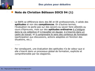 Des pistes pour débattre


                 Note de Christian Bélisson DDCS 94 (1)


                -    Le BAFA se différencie donc des BE et DE professionnels, il valide des
                     aptitudes et non des compétences. En d’autres termes,
                     l’évaluation ne porte pas sur des savoirs ou savoir faire attestés au
                     cours d’épreuves, mais sur des aptitudes ordinaires à s’intégrer
                     dans la vie collective et à travailler en équipe, à s’inscrire dans un
                     cadre de travail, et à comprendre le sens des contenus de formation
                     (participation aux discussions, actions adaptées en fonction des
                     situations, etc.).

                     ……..

                -    Par conséquent, une évaluation des aptitudes n’a de valeur que si
                     elle s’inscrit dans un processus global de formation, explicite et
                     compréhensible par les stagiaires.




Ifac – Regroupement National des Formateurs 2011
 