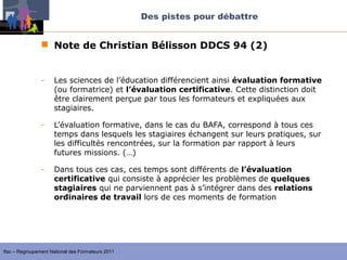 Des pistes pour débattre


                 Note de Christian Bélisson DDCS 94 (2)


                -    Les sciences de l’éducation différencient ainsi évaluation formative
                     (ou formatrice) et l’évaluation certificative. Cette distinction doit
                     être clairement perçue par tous les formateurs et expliquées aux
                     stagiaires.

                -    L’évaluation formative, dans le cas du BAFA, correspond à tous ces
                     temps dans lesquels les stagiaires échangent sur leurs pratiques, sur
                     les difficultés rencontrées, sur la formation par rapport à leurs
                     futures missions. (…)

                -    Dans tous ces cas, ces temps sont différents de l’évaluation
                     certificative qui consiste à apprécier les problèmes de quelques
                     stagiaires qui ne parviennent pas à s’intégrer dans des relations
                     ordinaires de travail lors de ces moments de formation




Ifac – Regroupement National des Formateurs 2011
 