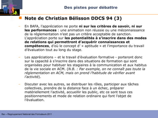 Des pistes pour débattre

                 Note de Christian Bélisson DDCS 94 (3)
                -    En BAFA, l’appréciation ne porte ni sur les critères de savoir, ni sur
                     les performances : une animation non réussie ou une méconnaissance
                     de la réglementation n’est pas un critère acceptable de sanction.
                     L’appréciation porte sur les potentialités à s’inscrire dans des modes
                     de relations qui permettront d’acquérir connaissances et
                     compétences, d’où le concept d’ « aptitude » et l’importance du travail
                     d’évaluation tout au long du stage.

                -    Les appréciations – et le travail d’évaluation formative - porteront donc
                     sur la capacité à s’inscrire dans des situations de formation qui sont
                     organisées pour habituer les stagiaires à la communication et aux habitus
                     de la vie sociale en ACM. (N.B. : Par exemple, on ne connaît pas toute la 
                     réglementation en ACM, mais on prend l’habitude de vérifier avant 
                     l’activité).

                -    Discuter avec les autres, se distribuer les rôles, participer aux tâches
                     collectives, prendre de la distance face à un échec, préparer
                     matériellement l’activité, accueillir les public, etc ce sont tous ces
                     positionnements et mode de relation ordinaire qui font l’objet de
                     l’évaluation.



Ifac – Regroupement National des Formateurs 2011
 