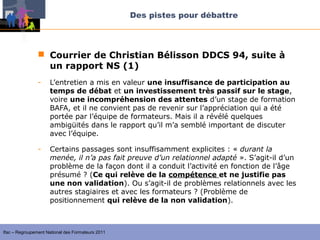 Des pistes pour débattre



                 Courrier de Christian Bélisson DDCS 94, suite à
                  un rapport NS (1)
                -    L’entretien a mis en valeur une insuffisance de participation au
                     temps de débat et un investissement très passif sur le stage,
                     voire une incompréhension des attentes d’un stage de formation
                     BAFA, et il ne convient pas de revenir sur l’appréciation qui a été
                     portée par l’équipe de formateurs. Mais il a révélé quelques
                     ambigüités dans le rapport qu’il m’a semblé important de discuter
                     avec l’équipe.

                -    Certains passages sont insuffisamment explicites : « durant la 
                     menée, il n’a pas fait preuve d’un relationnel adapté ». S’agit-il d’un
                     problème de la façon dont il a conduit l’activité en fonction de l’âge
                     présumé ? (Ce qui relève de la compétence et ne justifie pas
                     une non validation). Ou s’agit-il de problèmes relationnels avec les
                     autres stagiaires et avec les formateurs ? (Problème de
                     positionnement qui relève de la non validation).



Ifac – Regroupement National des Formateurs 2011
 