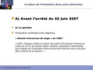 La place de l’évaluation dans notre démarche




                  A) Avant l’ar rêté du 22 juin 2007

                  a) La genèse

                  l’évaluation certificative des stagiaires

                       « Dossier d’ouverture de stage » de 1980 :

                       « Enfin, l’équipe mettra en place des outils d’évaluation formels en
                       milieu et en fin de session (bilan collectif, évaluation individuelle).
                       Les critères de l’évaluation finale auront été énoncés avec précision
                       dès le début de la session. »




Ifac – Regroupement National des Formateurs 2011
 