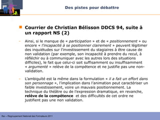 Des pistes pour débattre



                 Courrier de Christian Bélisson DDCS 94, suite à
                  un rapport NS (2)
                -    Ainsi, si le manque de « participation » et de « positionnement » ou
                     encore « l’incapacité à se positionner clairement » peuvent légitimer
                     des inquiétudes sur l’investissement du stagiaires à être cause de
                     non validation (par exemple, son incapacité à prendre du recul, à
                     réfléchir ou à communiquer avec les autres lors des situations
                     difficiles), le fait que celui-ci soit suffisamment ou insuffisamment
                     « argumenté » relève de la compétence et ne justifie pas une non-
                     validation.

                -    L’ambiguïté est la même dans la formulation « il a fait un effort dans 
                     son personnage », l’implication dans l’animation peut caractériser un
                     faible investissement, voire un mauvais positionnement. La
                     technique du théâtre ou de l’expression dramatique, en revanche,
                     relève de la compétence et des difficultés de cet ordre ne
                     justifient pas une non validation.



Ifac – Regroupement National des Formateurs 2011
 