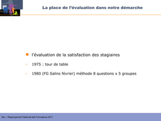 La place de l’évaluation dans notre démarche




                       l’évaluation de la satisfaction des stagiaires

                      -     1975 : tour de table

                      -     1980 (FG Salins février) méthode 8 questions x 5 groupes




Ifac – Regroupement National des Formateurs 2011
 