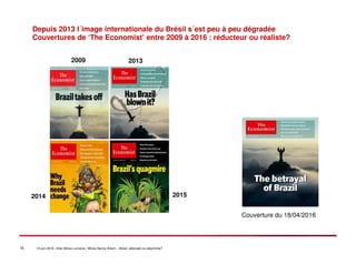 16 14 juin 2016 –Inter-Mines Lorraine / Mines Nancy Artem – Brésii: eldorado ou labyritnhe?
Depuis 2013 l´image internationale du Brésil s´est peu à peu dégradée
Couvertures de ‘The Economist’ entre 2009 à 2016 : réducteur ou réaliste?
2009 2013
2014 2015
Couverture du 18/04/2016
 