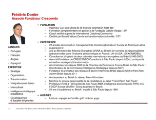 2 14 juin 2016 –Inter-Mines Lorraine / Mines Nancy Artem – Brésii: eldorado ou labyritnhe?
Frédéric Donier
Associé Fondateur Crescendo
FORMATION
– Ingénieur Civil des Mines de St-Etienne (promotion 1985-88)
– Formation complémentaire en gestion à la Fundação Getúlio Vargas - SP
– Coach certifié auprès de International Coaching Community
– Certifié par Barrett Values Centre en transformation culturelle / CTT
EXPERIENCE
– 22 années de conseil en management de direction générale en Europe et Amérique Latine
– Auparavant 2
– ans au Ministère des Affaires Etrangères (VSNA au Brésil) et 4 années de responsabilités
opérationnelles dans l´industrie pétrochimique en France, UK et USA. (EXXONMOBIL)
– Consultant et dirigeant de deux cabinets internationaux européens au Brésil (1995-2003)
– Associé-Fondateur de CRESCENDO Consultoria à São Paulo (depuis 2004), boutique de
conseil en stratégie et transformation
– Administrateur élu depuis 2006 de la Chambre de Commerce France-Brésil de São Paulo /
Coordinateur de la Commission Intelligence Stratégique (depuis 2007)
– Fondateur et animateur des réseaux d´alumni Intermines Brésil depuis 2004 et ParisTech
Alumni Brésil depuis 2011
– Ambassadeur au Brésil du réseau FrenchFounders
– Membre du groupe responsable de la candidature au label “FrenchTech São Paulo”
– Professeur invité à l´Université de São Paulo (MBA Intelligence économique la FIPE) et à
l´ESCP Europe (EMBA – Doing business in Brazil)
– 26 ans d´expérience au Brésil / installé à São Paulo depuis 1995
HOBBIES
– Lecture, voyages en famille, golf, cinéma, yoga
LANGUES
• Portugais
• Français
• Anglais
• Espagnol
EXPERTISE
• Stratégie
• Organisation
• Transformation
• Intégration post-fusion
• Interculturel
• Intelligence stratégique
et collective
• Développement
d´équipes dirigeantes
 