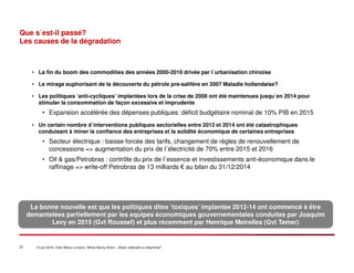 21 14 juin 2016 –Inter-Mines Lorraine / Mines Nancy Artem – Brésii: eldorado ou labyritnhe?
Que s´est-il passé?
Les causes de la dégradation
• La fin du boom des commodities des années 2000-2010 drivée par l´urbanisation chinoise
• Le mirage euphorisant de la découverte du pétrole pre-salifère en 2007 Maladie hollandaise?
• Les politiques ‘anti-cycliques’ implantées lors de la crise de 2008 ont été maintenues jusqu´en 2014 pour
stimuler la consommation de façon excessive et imprudente
• Expansion accélérée des dépenses publiques: déficit budgétaire nominal de 10% PIB en 2015
• Un certain nombre d´interventions publiques sectorielles entre 2012 et 2014 ont été catastrophiques
conduisant à miner la confiance des entreprises et la solidité économique de certaines entreprises
• Secteur électrique : baisse forcée des tarifs, changement de régles de renouvellement de
concessions => augmentation du prix de l´électricité de 70% entre 2015 et 2016
• Oil & gas/Petrobras : contrôle du prix de l´essence et investissements anti-économique dans le
raffinage => write-off Petrobras de 13 milliards € au bilan du 31/12/2014
La bonne nouvelle est que les politiques dites ‘toxiques’ implantée 2012-14 ont commencé à être
demantelées partiellement par les equipes économiques gouvernementales conduites par Joaquim
Levy en 2015 (Gvt Roussef) et plus récemment par Henrique Meirelles (Gvt Temer)
 