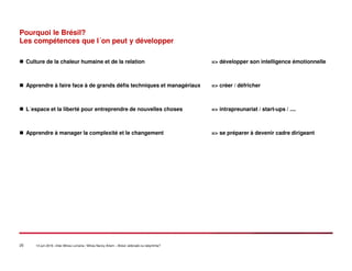 25 14 juin 2016 –Inter-Mines Lorraine / Mines Nancy Artem – Brésii: eldorado ou labyritnhe?
Pourquoi le Brésil?
Les compétences que l´on peut y développer
Culture de la chaleur humaine et de la relation => développer son intelligence émotionnelle
Apprendre à faire face à de grands défis techniques et managériaux => créer / défricher
L´espace et la liberté pour entreprendre de nouvelles choses => intrapreunariat / start-ups / ....
Apprendre à manager la complexité et le changement => se préparer à devenir cadre dirigeant
 