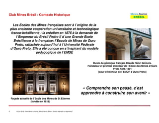 4 14 juin 2016 –Inter-Mines Lorraine / Mines Nancy Artem – Brésii: eldorado ou labyritnhe?
Club Mines Brésil : Contexte Historique
« Comprendre son passé, c'est
apprendre à construire son avenir »
Buste du géologue français Claude Henri Gorceix,
Fondateur et premier Directeur de l´Ecole des Mines d´Ouro
Preto 1876-1891
(cour d´honneur de l´EMOP à Ouro Preto)
Façade actuelle de l´Ecole des Mines de St Etienne
(fondée en 1816)
Les Ecoles des Mines françaises sont à l´origine de la
plus ancienne coopération universitaire et technologique
franco-brésilienne : la création en 1875 à la demande de
l´Empereur du Brésil Pedro II d´une Grande Ecole
Brésilienne à la française: l´Escola de Minas de Ouro
Preto, rattachée aujourd´hui à l´Université Fédérale
d´Ouro Preto. Elle a été conçue en s´inspirant du modèle
pédagogique de l´EMSE
 