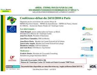 Page 9Club Mines Alumni Brésil – avril 2015
«BRÉSIL : ÉTERNEL PAYS DU FUTUR OU L’UNE
DES GRANDES PUISSANCES ÉCONOMIQUES DU 21e SIÈCLE ?»
QUELLES RELATIONS ÉCONOMIQUES AVEC LA FRANCE ET L’EUROPE ?
Conférence-débat du 24/11/2010 à Paris
Organisée par les associations des anciens élèves de
MINES ParisTech Alumni – MINES de Saint-Étienne – MINES de Nancy Alumni
Et l’IHEAL – Institut des Hautes Études de l’Amérique Latine
Mercredi 24 novembre 2010 à 18h
Maison de l’Amérique Latine 217 boulevard Saint-Germain 75007 Paris
Les intervenants :
Alain Rouquié, ancien ambassadeur de France au Brésil,
Président de la Maison de l’Amérique Latine
Jean-Yves Koch, Président d’Intermines
Jean-Pierre Clamadieu, PDG de Rhodia
Jean-Pierre Floris, Membre du Comité Exécutif de St Gobain
Jean-Carlos Angulo, Membre du Comité Exécutif de Lafarge
Humberto Antunes, CEO de Galderma
José Luiz Rossi, CEO Braxis, Cap Gemini
Modérateur :
Fredéric Donier, Président de Crescendo Consulting,
Président du groupe Intermines Brésil
Documents/video disponibles sur www.inter-mines.org / onglet conférence Brésil 24/11/10
 