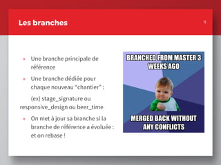 » Une branche principale de
référence
» Une branche dédiée pour
chaque nouveau “chantier” :
(ex) stage_signature ou
responsive_design ou beer_time
» On met à jour sa branche si la
branche de référence a évoluée :
et on rebase !
11
Les branches 11
 