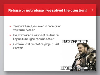 15
Rebase or not rebase : we solved the question !
» Toujours être à jour avec le code qu’on
veut faire évoluer
» Pouvoir tracer la raison et l’auteur de
l’ajout d’une ligne dans un fichier
» Contrôle total du chef de projet : Fast
Forward
15
 