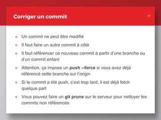 17
Corriger un commit
» Un commit ne peut être modifié
» Il faut faire un autre commit à côté
» Il faut référencer ce nouveau commit à partir d’une branche ou
d’un commit enfant
» Attention, ça impose un push --force si vous avez déjà
référencé cette branche sur l’origin
» Si le commit a été push, c’est trop tard, il est déjà fetch
quelque part
» Vous pouvez faire un git prune sur le serveur pour nettoyer les
commits non référencés
17
 