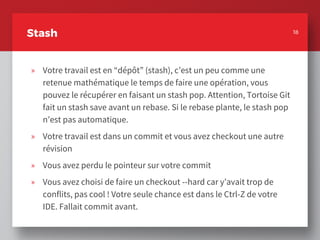 18
Stash
» Votre travail est en “dépôt” (stash), c’est un peu comme une
retenue mathématique le temps de faire une opération, vous
pouvez le récupérer en faisant un stash pop. Attention, Tortoise Git
fait un stash save avant un rebase. Si le rebase plante, le stash pop
n’est pas automatique.
» Votre travail est dans un commit et vous avez checkout une autre
révision
» Vous avez perdu le pointeur sur votre commit
» Vous avez choisi de faire un checkout --hard car y’avait trop de
conflits, pas cool ! Votre seule chance est dans le Ctrl-Z de votre
IDE. Fallait commit avant.
18
 