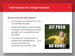 Qu’est ce qu’une pull request ?
» Ce n’est pas une feature GIT, c’est
un workflow humain:
» Il faut demander au chef de projet
d’intégrer votre évolution du code
partagé, qu’il va publier au nom
du projet.
» Il va faire une “code review” et
émettre des commentaires … ou il
va devra assumer les
conséquences de votre code.
20
Pull request (ou merge request) 20
 