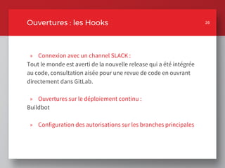 » Connexion avec un channel SLACK :
Tout le monde est averti de la nouvelle release qui a été intégrée
au code, consultation aisée pour une revue de code en ouvrant
directement dans GitLab.
» Ouvertures sur le déploiement continu :
Buildbot
» Configuration des autorisations sur les branches principales
26
Ouvertures : les Hooks 26
 