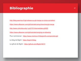 Bibliographie
http://blog.seemios.fr/git-rebase-ou-git-merge-un-choix-cornelien/
https://www.atlassian.com/git/tutorials/using-branches/git-merge
http://www.columbia.edu/~zjn2101/intermediate-git/#25
https://www.atlassian.com/git/tutorials/merging-vs-rebasing
Pour commencer : https://www.miximum.fr/blog/enfin-comprendre-git/
Le blog de BigInt : https://bigint.fr/blog
Le github de BigInt : https://github.com/BigInt-NCY/
27
27
 