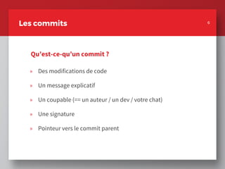 » Des modifications de code
» Un message explicatif
» Un coupable (== un auteur / un dev / votre chat)
» Une signature
» Pointeur vers le commit parent
6
Les commits
Qu’est-ce-qu’un commit ?
6
 