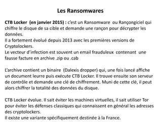 Les Ransomwares
CTB Locker (en janvier 2015) : c’est un Ransomware ou Rançongiciel qui
chiffre le disque de sa cible et demande une rançon pour décrypter les
données.
Il a fortement évolué depuis 2013 avec les premières versions de
Cryptolockers.
Le vecteur d’infection est souvent un email frauduleux contenant une
fausse facture en archive .zip ou .cab
L’archive contient un binaire (Dalexis dropper) qui, une fois lancé affiche
un document leurre puis exécute CTB Locker. Il trouve ensuite son serveur
de contrôle et demande une clé de chiffrement. Muni de cette clé, il peut
alors chiffrer la totalité des données du disque.
CTB Locker évolue. Il sait éviter les machines virtuelles, il sait utiliser Tor
pour éviter les défenses classiques qui connaissent en général les adresses
des cryptolockers.
Il existe une variante spécifiquement destinée à la France.
 