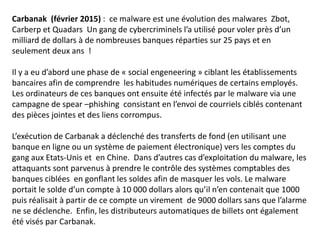 Carbanak (février 2015) : ce malware est une évolution des malwares Zbot,
Carberp et Quadars Un gang de cybercriminels l’a utilisé pour voler près d’un
milliard de dollars à de nombreuses banques réparties sur 25 pays et en
seulement deux ans !
Il y a eu d’abord une phase de « social engeneering » ciblant les établissements
bancaires afin de comprendre les habitudes numériques de certains employés.
Les ordinateurs de ces banques ont ensuite été infectés par le malware via une
campagne de spear –phishing consistant en l’envoi de courriels ciblés contenant
des pièces jointes et des liens corrompus.
L’exécution de Carbanak a déclenché des transferts de fond (en utilisant une
banque en ligne ou un système de paiement électronique) vers les comptes du
gang aux Etats-Unis et en Chine. Dans d’autres cas d’exploitation du malware, les
attaquants sont parvenus à prendre le contrôle des systèmes comptables des
banques ciblées en gonflant les soldes afin de masquer les vols. Le malware
portait le solde d’un compte à 10 000 dollars alors qu’il n’en contenait que 1000
puis réalisait à partir de ce compte un virement de 9000 dollars sans que l’alarme
ne se déclenche. Enfin, les distributeurs automatiques de billets ont également
été visés par Carbanak.
 