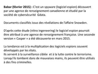 Babar (février 2015) : C’est un spyware (logiciel espion) découvert
par une agence de renseignement canadienne et étudié par la
société de cybersécurité Gdata.
Documents classifiés issus des révélations de l’affaire Snowden.
D’après cette étude (rétro ingeneering) le logiciel espion pourrait
être attribué à une agence de renseignement française. Une seconde
version « Casper » a été découverte en mars 2015.
La tendance est à la multiplication des logiciels espions souvent
développés par les états.
Ils servent à la surveillance ciblée et à la lutte contre le terrorisme.
Lorsqu’ils tombent dans de mauvaises mains, ils peuvent être utilisés
à des fins criminelles.
 