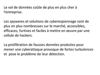 Le vol de données coûte de plus en plus cher à
l’entreprise.
Les spywares et solutions de cyberespionnage sont de
plus en plus nombreuses sur le marché, accessibles,
efficaces, furtives et faciles à mettre en œuvre par une
cellule de hackers.
La prolifération de fausses données produites pour
mener une cyberattaque provoque de fortes turbulences
et pose le problème de leur détection.
 