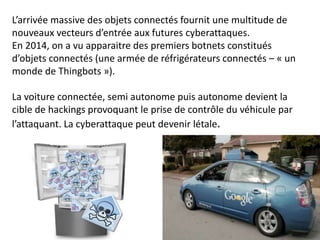 L’arrivée massive des objets connectés fournit une multitude de
nouveaux vecteurs d’entrée aux futures cyberattaques.
En 2014, on a vu apparaitre des premiers botnets constitués
d’objets connectés (une armée de réfrigérateurs connectés – « un
monde de Thingbots »).
La voiture connectée, semi autonome puis autonome devient la
cible de hackings provoquant le prise de contrôle du véhicule par
l’attaquant. La cyberattaque peut devenir létale.
 