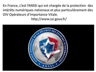 En France, c’est l’ANSSI qui est chargée de la protection des
intérêts numériques nationaux et plus particulièrement des
OIV Opérateurs d’Importance Vitale.
http://www.ssi.gouv.fr/
 