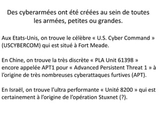 Des cyberarmées ont été créées au sein de toutes
les armées, petites ou grandes.
Aux Etats-Unis, on trouve le célèbre « U.S. Cyber Command »
(USCYBERCOM) qui est situé à Fort Meade.
En Chine, on trouve la très discrète « PLA Unit 61398 »
encore appelée APT1 pour « Advanced Persistent Threat 1 » à
l’origine de très nombreuses cyberattaques furtives (APT).
En Israël, on trouve l’ultra performante « Unité 8200 » qui est
certainement à l’origine de l’opération Stuxnet (?).
 