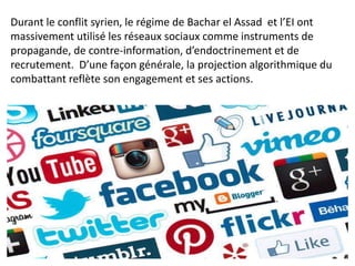 Durant le conflit syrien, le régime de Bachar el Assad et l’EI ont
massivement utilisé les réseaux sociaux comme instruments de
propagande, de contre-information, d’endoctrinement et de
recrutement. D’une façon générale, la projection algorithmique du
combattant reflète son engagement et ses actions.
 