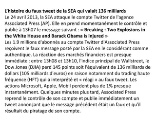 L’histoire du faux tweet de la SEA qui valait 136 milliards
Le 24 avril 2013, la SEA attaque le compte Twitter de l'agence
Associated Press (AP). Elle en prend momentanément le contrôle et
publie à 13h07 le message suivant : « Breaking : Two Explosions in
the White House and Barack Obama is injured »
Les 1.9 millions d'abonnés au compte Twitter d'Associated Press
reçoivent le faux message posté par la SEA en le considérant comme
authentique. La réaction des marchés financiers est presque
immédiate : entre 13h08 et 13h10, l'indice principal de Wallstreet, le
Dow Jones (DJIA) perd 145 points soit l'équivalent de 136 milliards de
dollars (105 milliards d'euros) en raison notamment du trading haute
fréquence (HFT) qui a interprété et « réagi » au faux tweet. Les
actions Microsoft, Apple, Mobil perdent plus de 1% presque
instantanément. Quelques minutes plus tard, Associated Press
reprend le contrôle de son compte et publie immédiatement un
tweet annonçant que le message précédent était un faux et qu'il
résultait du piratage de son compte.
 